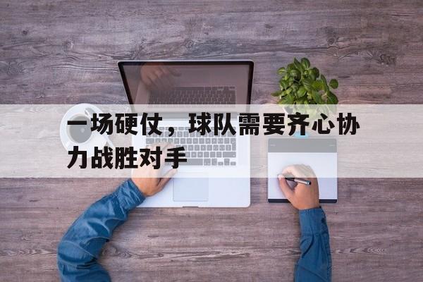 一场硬仗，球队需要齐心协力战胜对手的简单介绍
